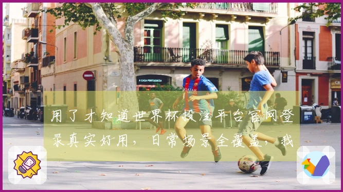 用了才知道世界杯投注平台官网登录真实好用，日常场景全覆盖，我的经验分享